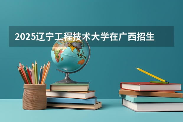 2025辽宁工程技术大学在广西招生计划 招生人数预测