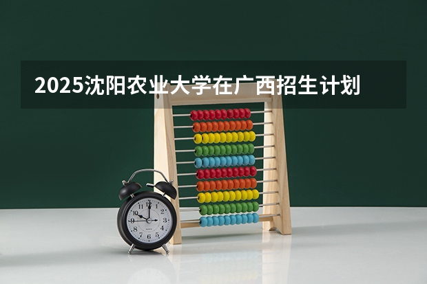 2025沈阳农业大学在广西招生计划 招生人数预测