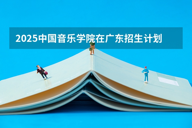 2025中国音乐学院在广东招生计划 招生人数预测