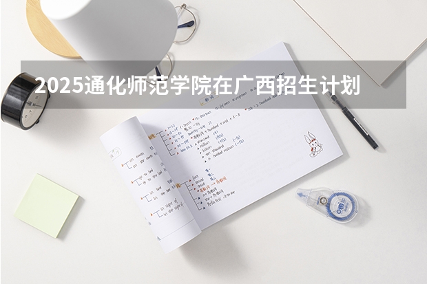 2025通化师范学院在广西招生计划 招生人数预测