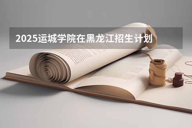 2025运城学院在黑龙江招生计划 招生人数预测