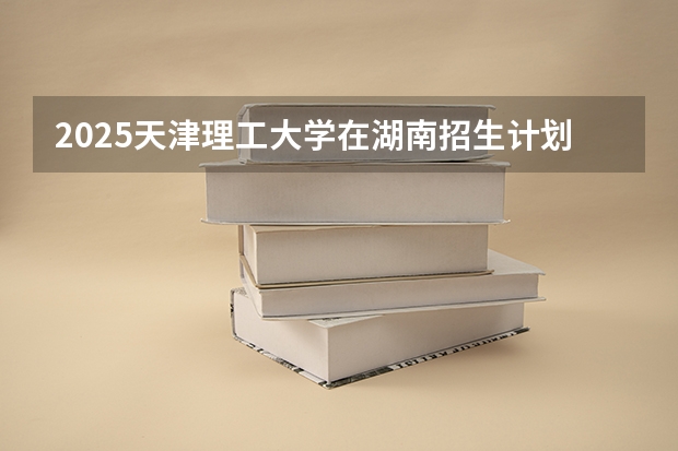 2025天津理工大学在湖南招生计划 招生人数预测