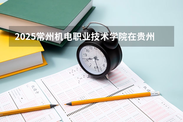 2025常州机电职业技术学院在贵州招生计划 招生人数预测