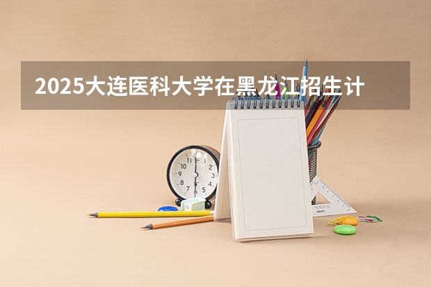 2025大连医科大学在黑龙江招生计划 招生人数预测