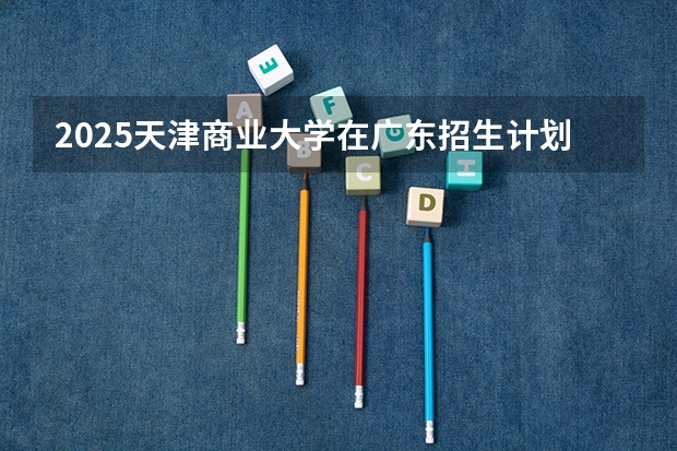 2025天津商业大学在广东招生计划 招生人数预测