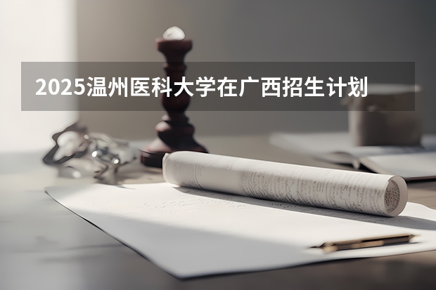 2025温州医科大学在广西招生计划 招生人数预测