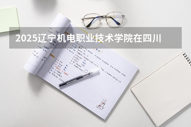 2025辽宁机电职业技术学院在四川招生计划 招生人数预测