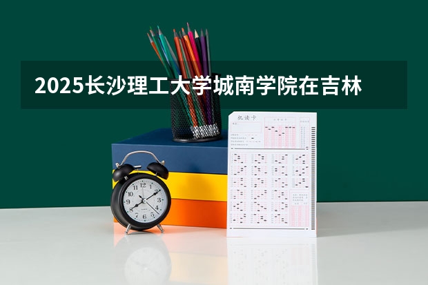 2025长沙理工大学城南学院在吉林招生计划 招生人数预测