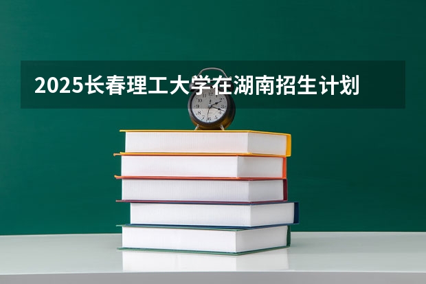 2025长春理工大学在湖南招生计划 招生人数预测