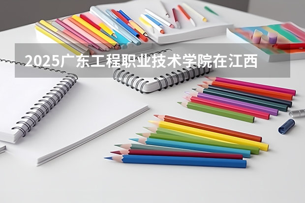 2025广东工程职业技术学院在江西招生计划 招生人数预测
