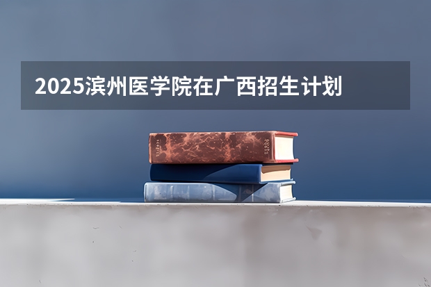 2025滨州医学院在广西招生计划 招生人数预测