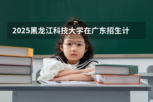 2025黑龙江科技大学在广东招生计划 招生人数预测