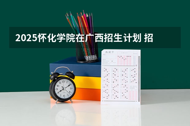 2025怀化学院在广西招生计划 招生人数预测