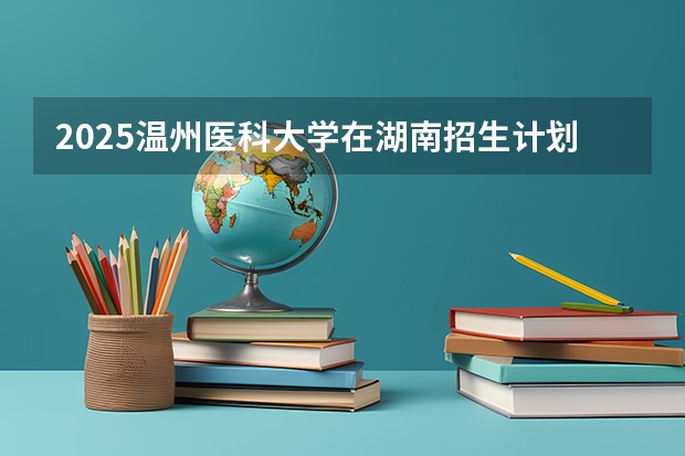2025温州医科大学在湖南招生计划 招生人数预测
