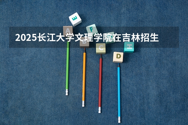 2025长江大学文理学院在吉林招生计划 招生人数预测