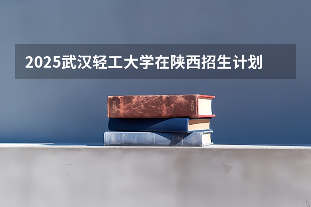 2025武汉轻工大学在陕西招生计划 招生人数预测