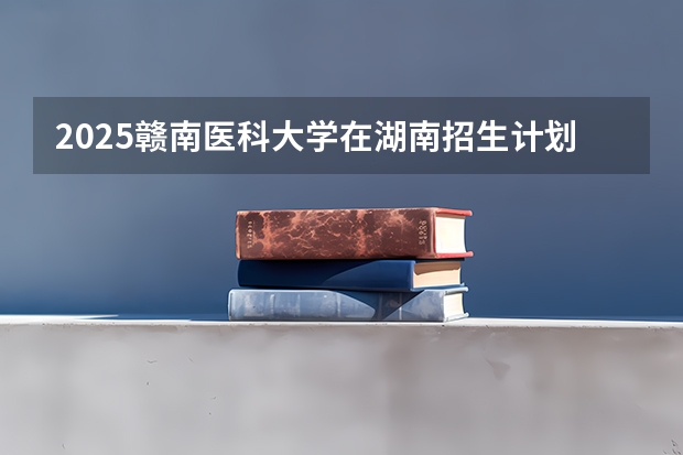 2025赣南医科大学在湖南招生计划 招生人数预测