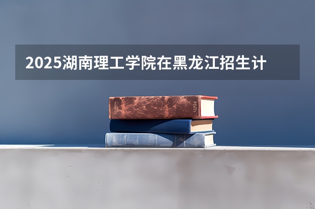 2025湖南理工学院在黑龙江招生计划 招生人数预测