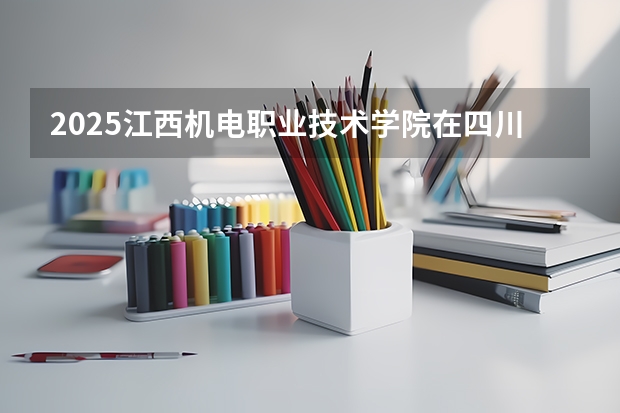 2025江西机电职业技术学院在四川招生计划 招生人数预测