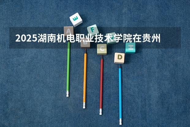 2025湖南机电职业技术学院在贵州招生计划 招生人数预测