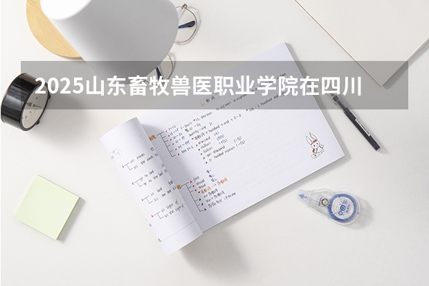 2025山东畜牧兽医职业学院在四川招生计划 招生人数预测