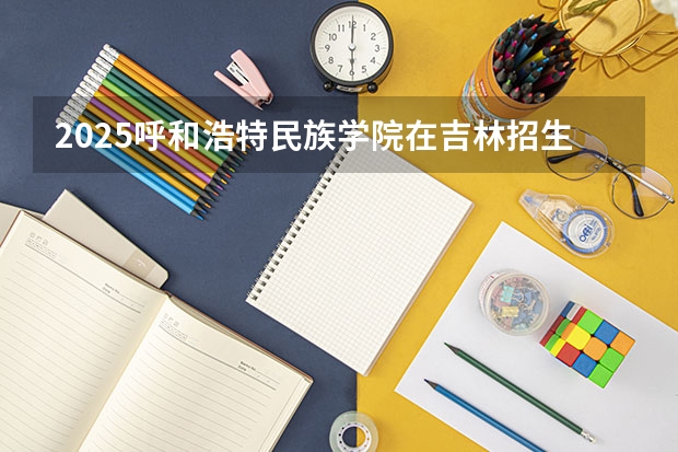 2025呼和浩特民族学院在吉林招生计划 招生人数预测