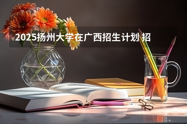 2025扬州大学在广西招生计划 招生人数预测
