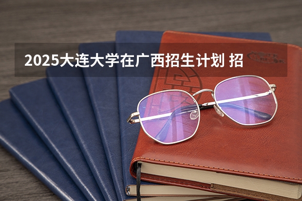 2025大连大学在广西招生计划 招生人数预测