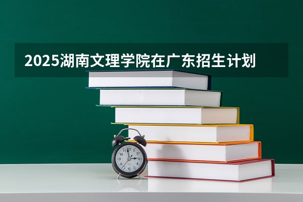 2025湖南文理学院在广东招生计划 招生人数预测