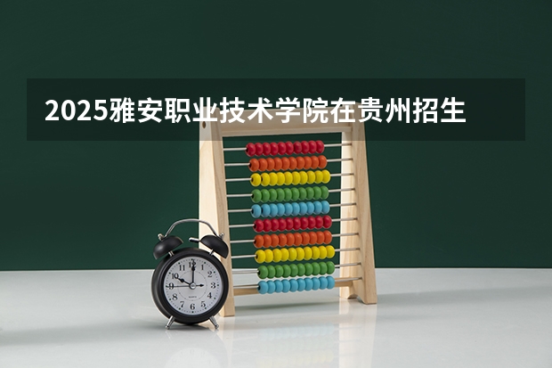 2025雅安职业技术学院在贵州招生计划 招生人数预测