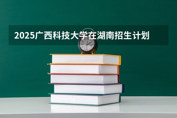 2025广西科技大学在湖南招生计划 招生人数预测