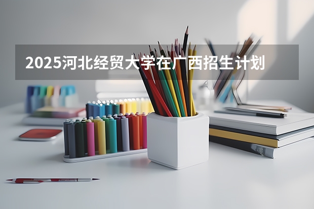 2025河北经贸大学在广西招生计划 招生人数预测