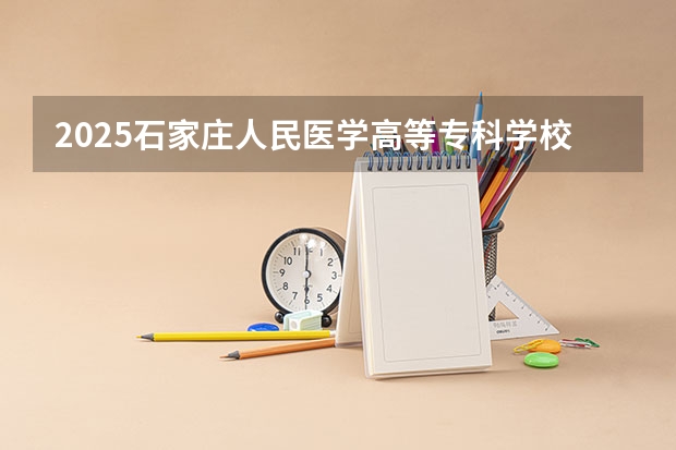 2025石家庄人民医学高等专科学校在吉林招生计划 招生人数预测