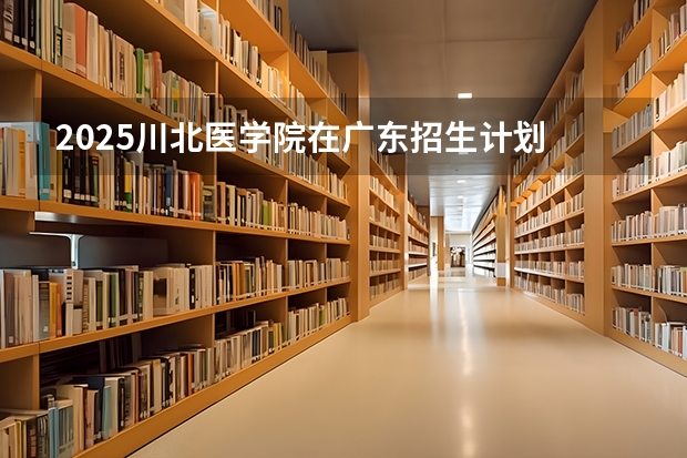 2025川北医学院在广东招生计划 招生人数预测