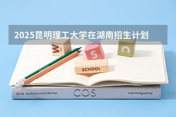 2025昆明理工大学在湖南招生计划 招生人数预测