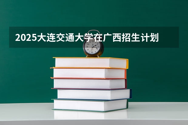 2025大连交通大学在广西招生计划 招生人数预测