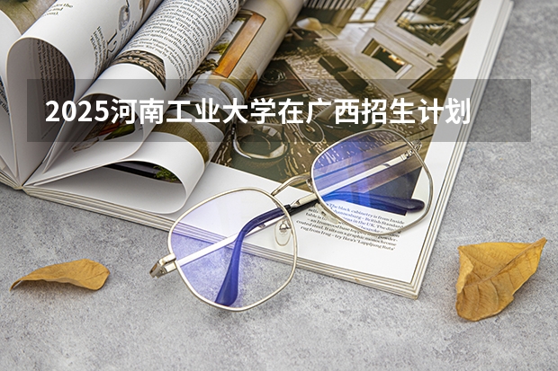 2025河南工业大学在广西招生计划 招生人数预测