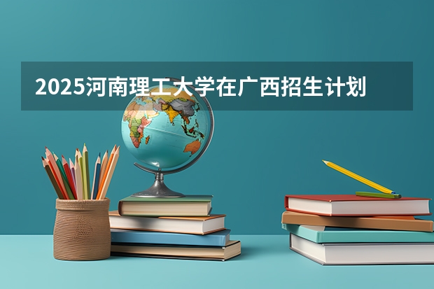 2025河南理工大学在广西招生计划 招生人数预测