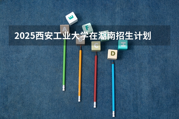 2025西安工业大学在湖南招生计划 招生人数预测