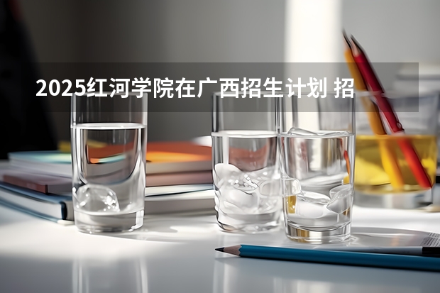 2025红河学院在广西招生计划 招生人数预测