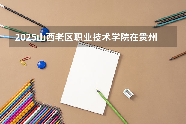 2025山西老区职业技术学院在贵州招生计划 招生人数预测