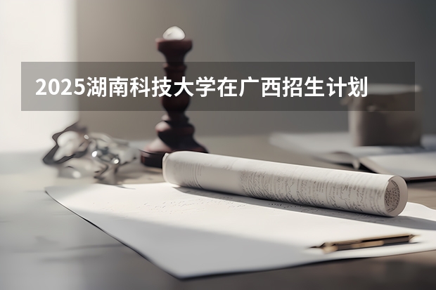 2025湖南科技大学在广西招生计划 招生人数预测