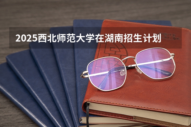 2025西北师范大学在湖南招生计划 招生人数预测