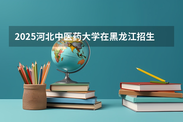 2025河北中医药大学在黑龙江招生计划 招生人数预测