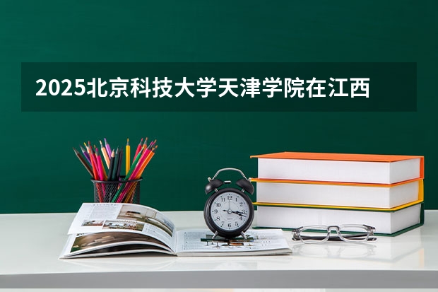 2025北京科技大学天津学院在江西招生计划 招生人数预测