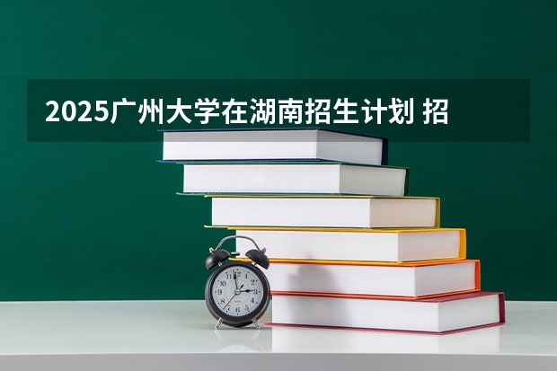 2025广州大学在湖南招生计划 招生人数预测
