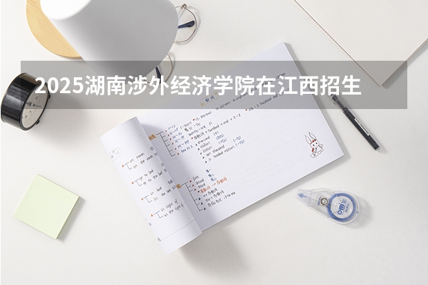 2025湖南涉外经济学院在江西招生计划 招生人数预测
