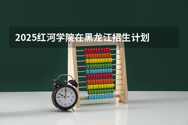 2025红河学院在黑龙江招生计划 招生人数预测