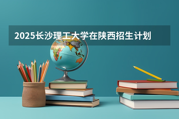 2025长沙理工大学在陕西招生计划 招生人数预测