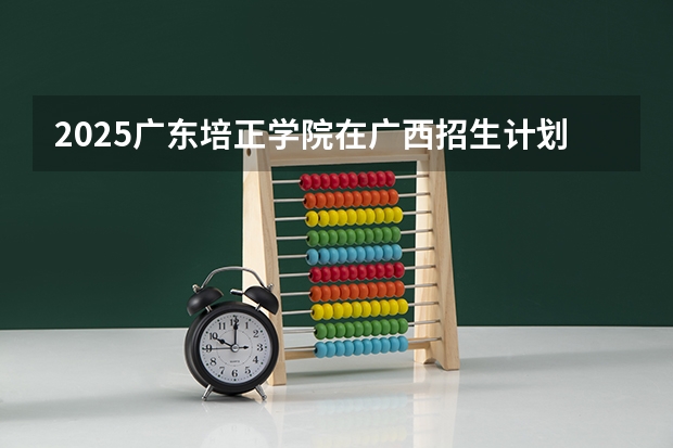 2025广东培正学院在广西招生计划 招生人数预测